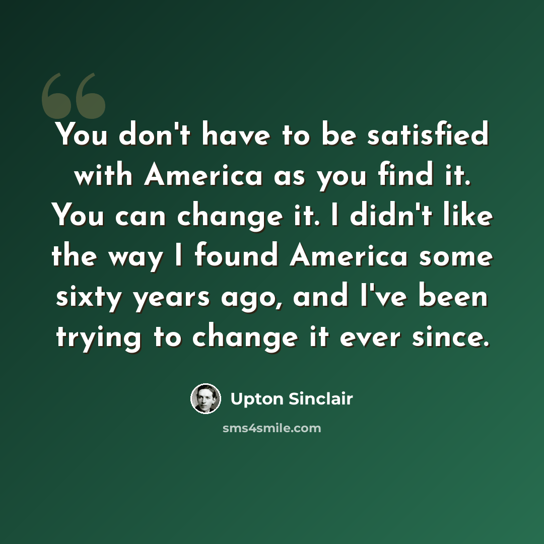 “You don't have to be satisfied with America as you find it. You can change it. I didn't like the way I found America some sixty years ago, and I've been trying to change it ever since.” quote by Upton Sinclair