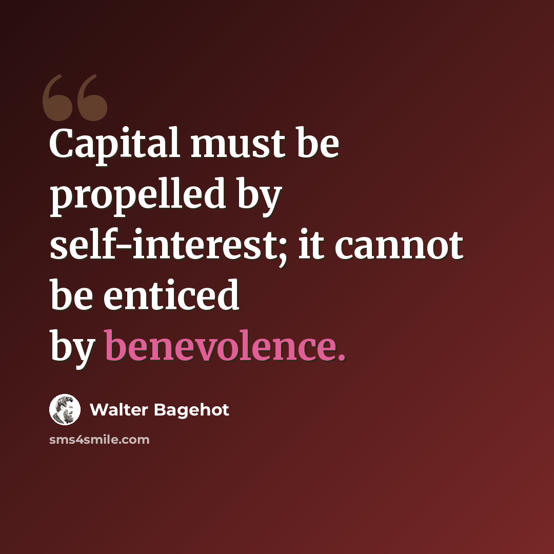 “Capital must be propelled by self-interest; it cannot be enticed by benevolence.” quote by Walter Bagehot