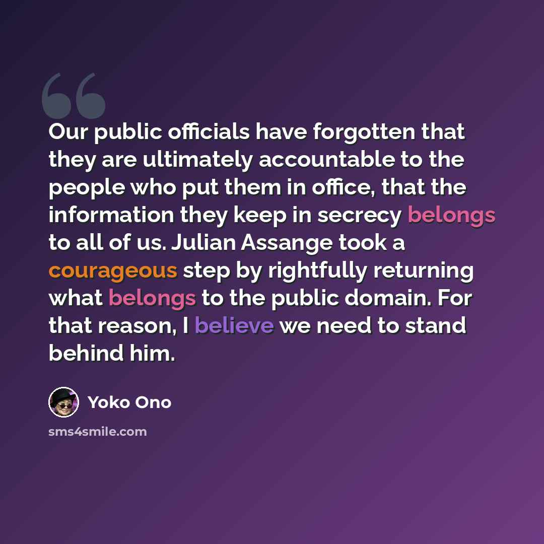 “Our public officials have forgotten that they are ultimately accountable to the people who put them in office, that the information they keep in secrecy belongs to all of us. Julian Assange took a courageous step by rightfully returning what belongs to the public domain. For that reason, I believe…” quote by Yoko Ono