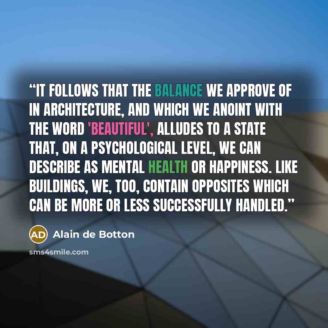 “It follows that the balance we approve of in architecture, and which we anoint with the word 'beautiful', alludes to a state that, on a psychological level, we can describe as mental health or happiness. Like buildings, we, too, contain opposites which can be more or less successfully handled.” quote by Alain de Botton