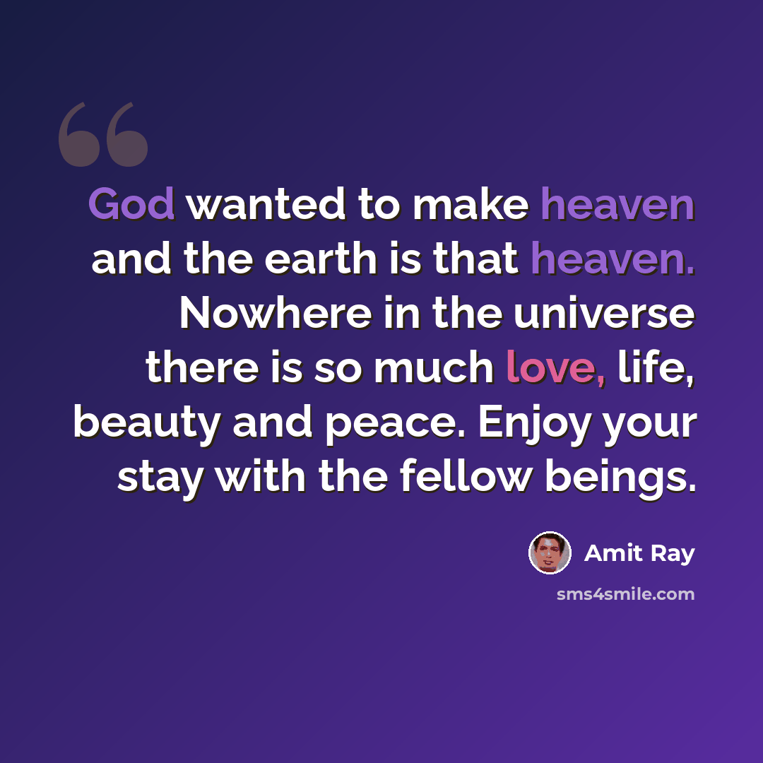 “God wanted to make heaven and the earth is that heaven. Nowhere in the universe there is so much love, life, beauty and peace. Enjoy your stay with the fellow beings.” quote by Amit Ray
