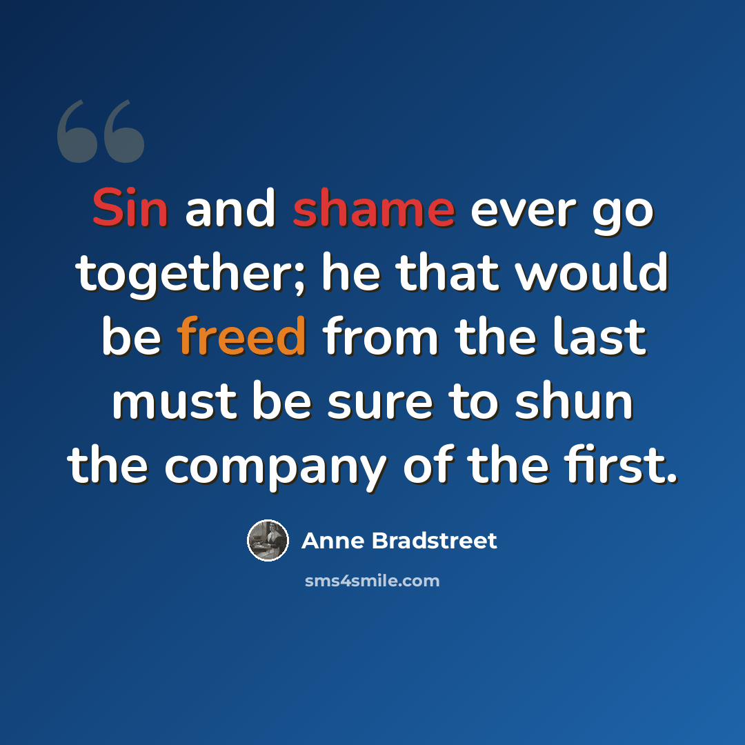 “Sin and shame ever go together; he that would be freed from the last must be sure to shun the company of the first.” quote by Anne Bradstreet
