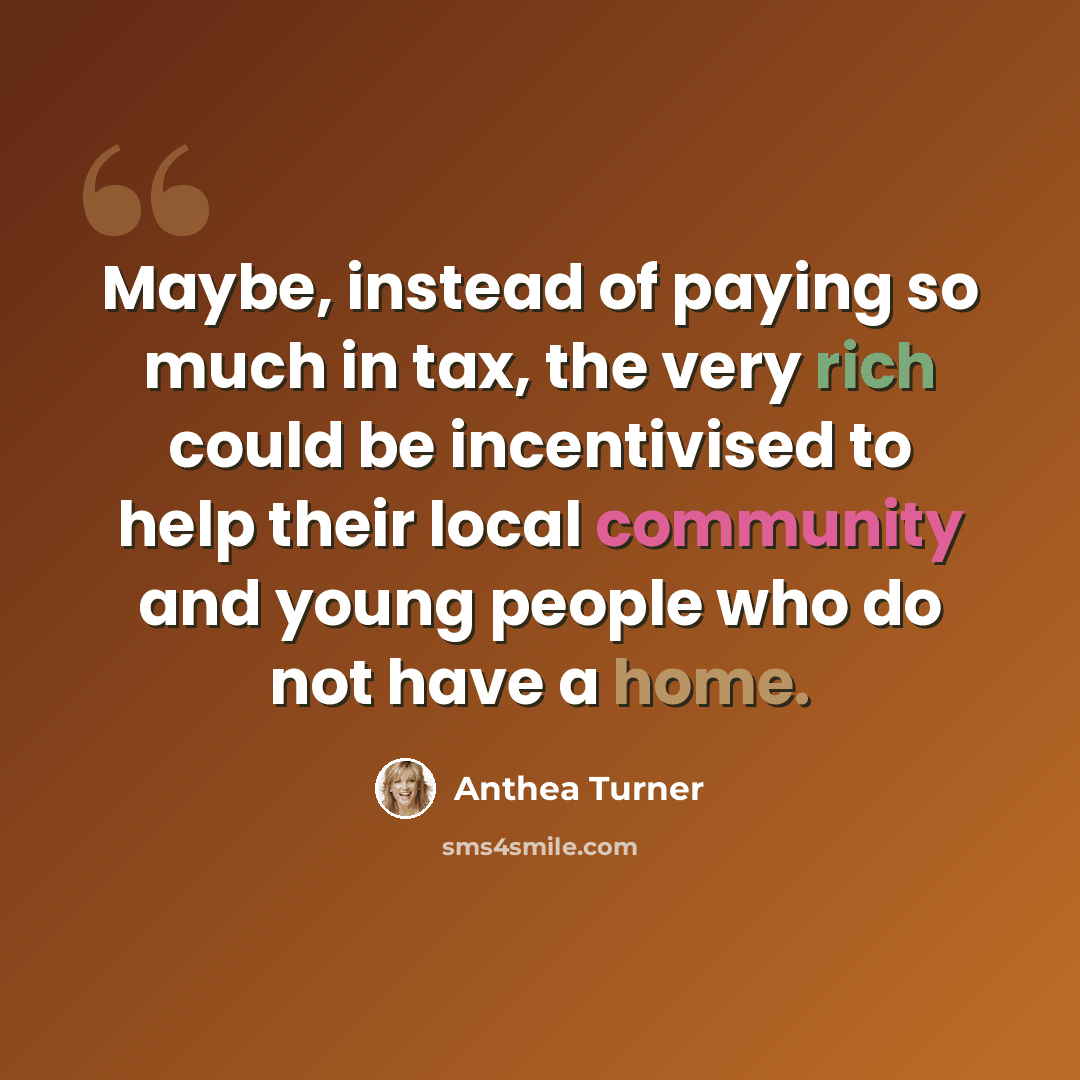 “Maybe, instead of paying so much in tax, the very rich could be incentivised to help their local community and young people who do not have a home.” quote by Anthea Turner
