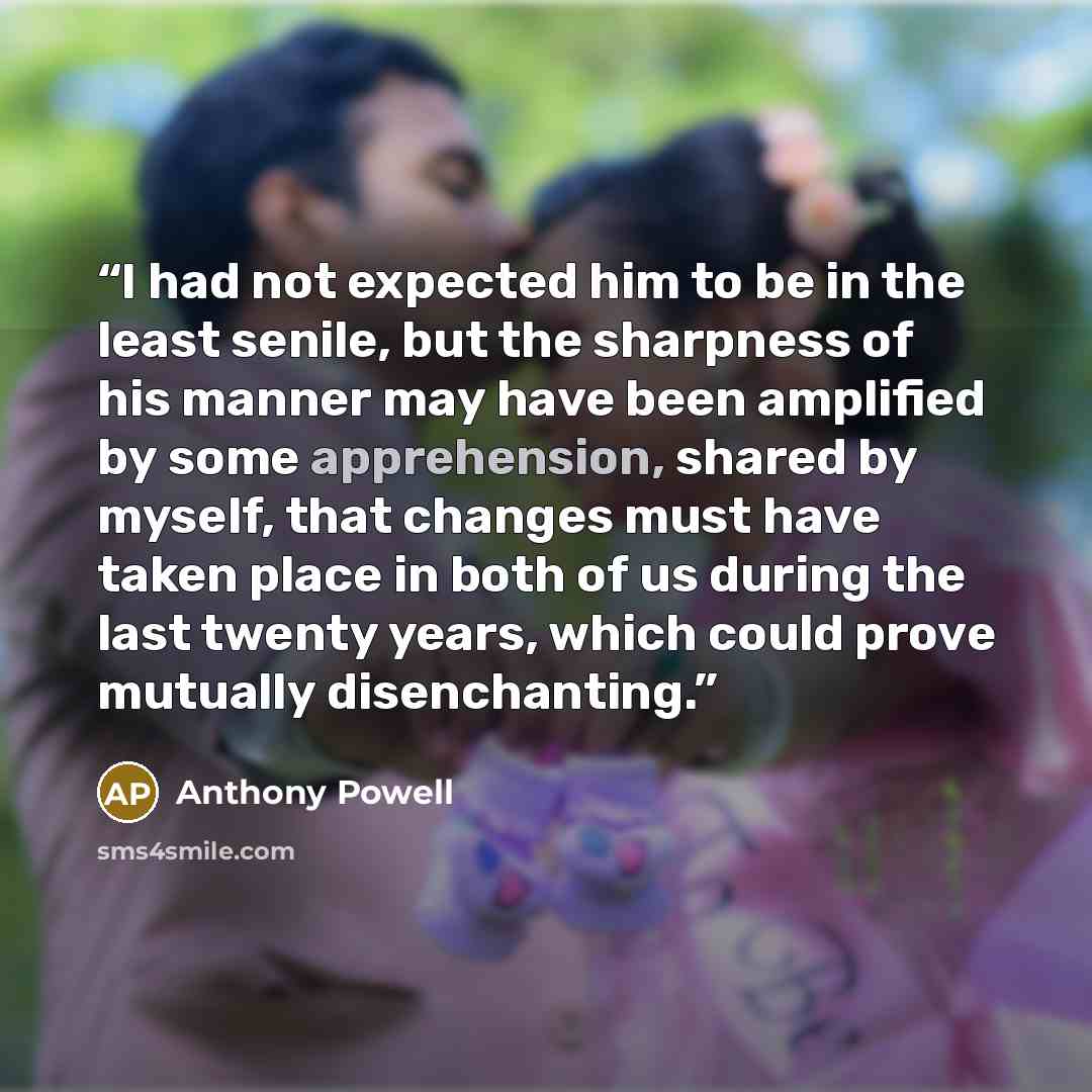 “I had not expected him to be in the least senile, but the sharpness of his manner may have been amplified by some apprehension, shared by myself, that changes must have taken place in both of us during the last twenty years, which could prove mutually disenchanting.” quote by Anthony Powell