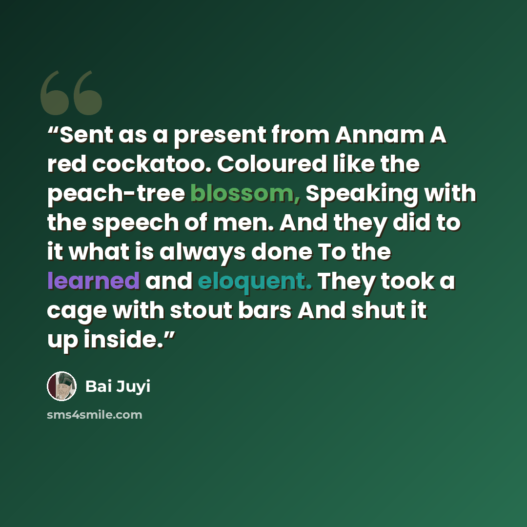 “Sent as a present from Annam A red cockatoo. Coloured like the peach-tree blossom, Speaking with the speech of men. And they did to it what is always done To the learned and eloquent. They took a cage with stout bars And shut it up inside.” quote by Bai Juyi