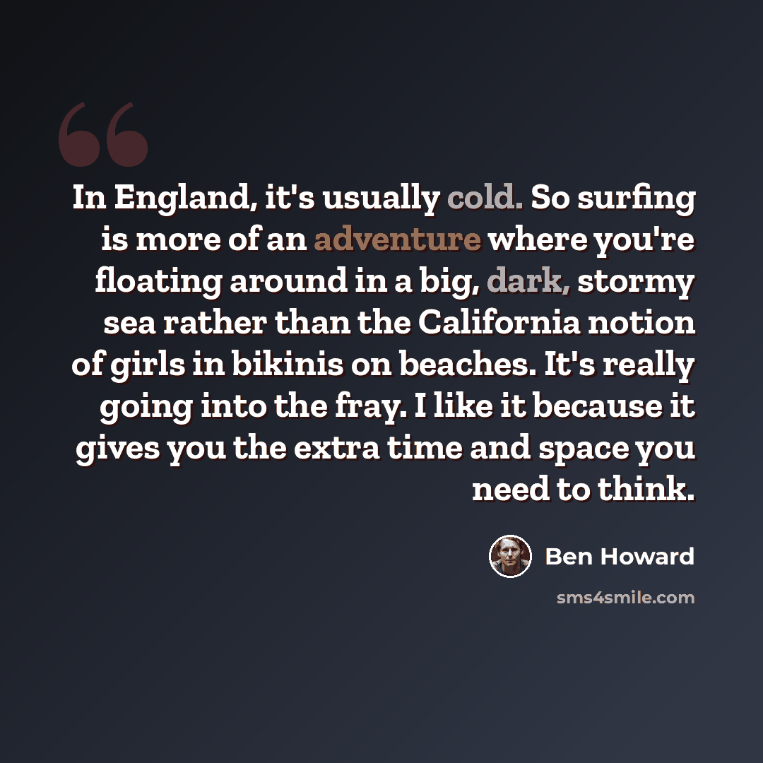 “In England, it's usually cold. So surfing is more of an adventure where you're floating around in a big, dark, stormy sea rather than the California notion of girls in bikinis on beaches. It's really going into the fray. I like it because it gives you the extra time and space you need to think.” quote by Ben Howard