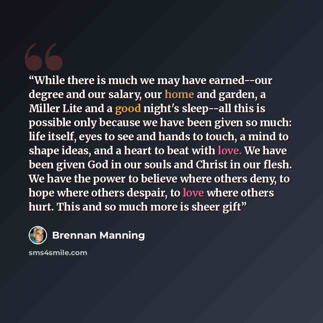 “While there is much we may have earned--our degree and our salary, our home and garden, a Miller Lite and a good night's sleep--all this is possible only because we have been given so much: life itself, eyes to see and hands to touch, a mind to shape ideas, and a heart to beat with love. We have…” quote by Brennan Manning