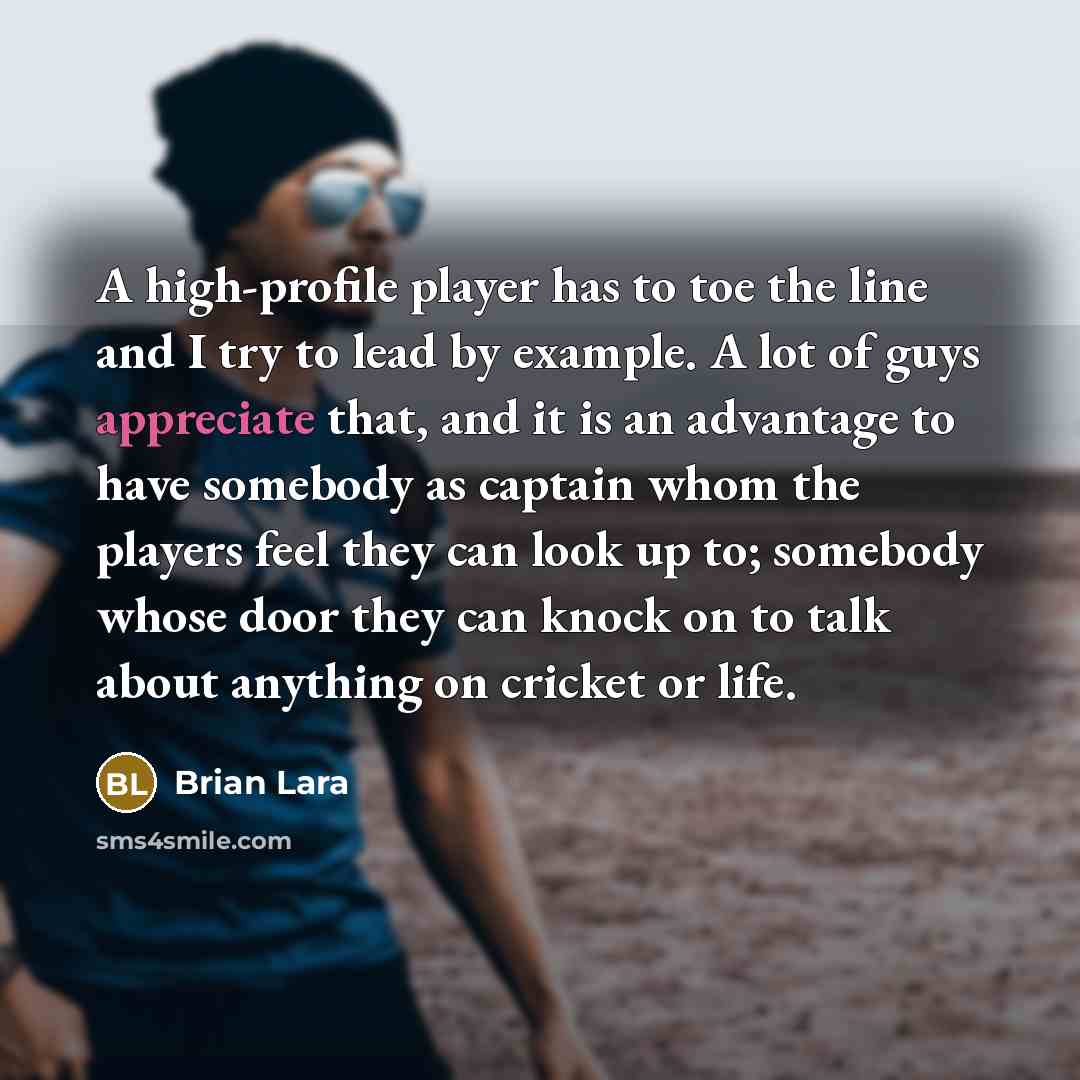 “A high-profile player has to toe the line and I try to lead by example. A lot of guys appreciate that, and it is an advantage to have somebody as captain whom the players feel they can look up to; somebody whose door they can knock on to talk about anything on cricket or life.” quote by Brian Lara