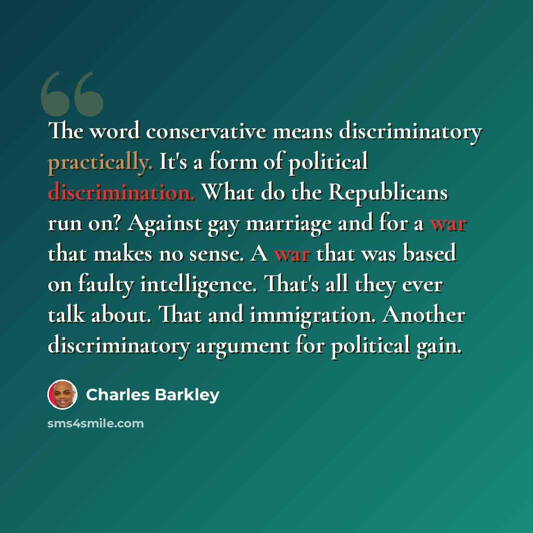 “The word conservative means discriminatory practically. It's a form of political discrimination. What do the Republicans run on? Against gay marriage and for a war that makes no sense. A war that was based on faulty intelligence. That's all they ever talk about. That and immigration. Another…” quote by Charles Barkley