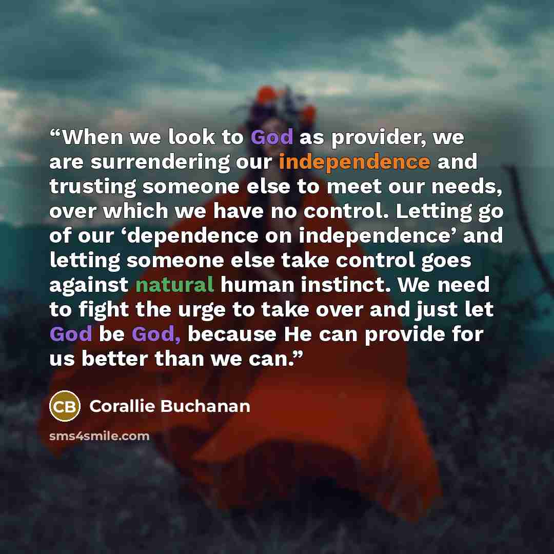 “When we look to God as provider, we are surrendering our independence and trusting someone else to meet our needs, over which we have no control. Letting go of our ‘dependence on independence’ and letting someone else take control goes against natural human instinct. We need to fight the urge to…” quote by Corallie Buchanan