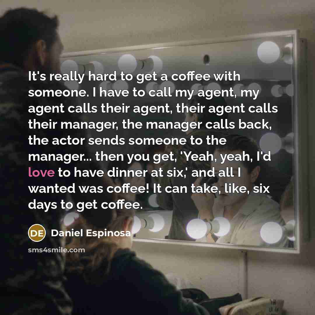 “It's really hard to get a coffee with someone. I have to call my agent, my agent calls their agent, their agent calls their manager, the manager calls back, the actor sends someone to the manager... then you get, 'Yeah, yeah, I'd love to have dinner at six,' and all I wanted was coffee! It can…” quote by Daniel Espinosa
