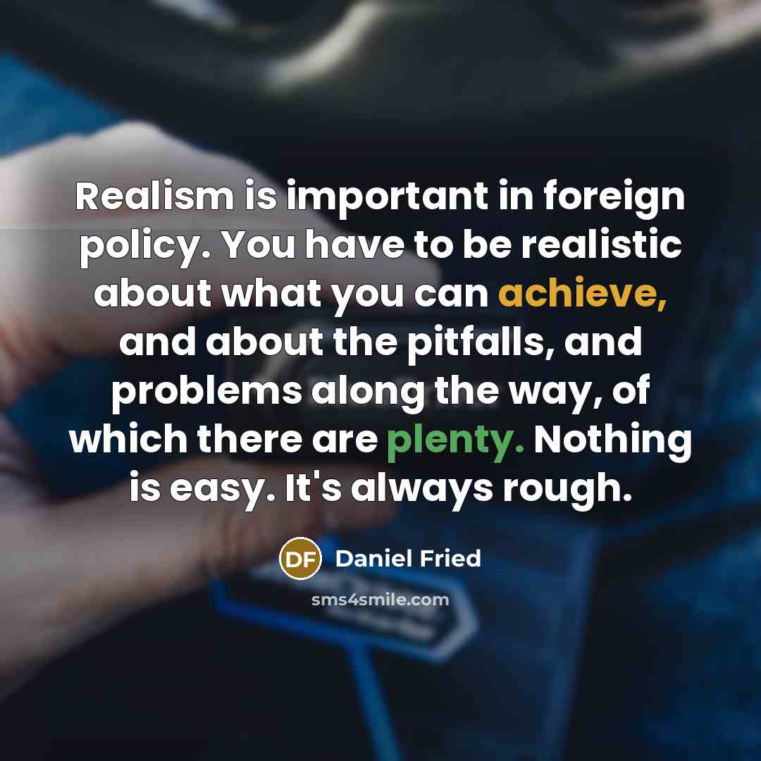 “Realism is important in foreign policy. You have to be realistic about what you can achieve, and about the pitfalls, and problems along the way, of which there are plenty. Nothing is easy. It's always rough.” quote by Daniel Fried