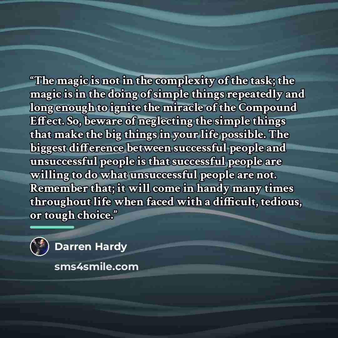 “The magic is not in the complexity of the task; the magic is in the doing of simple things repeatedly and long enough to ignite the miracle of the Compound Effect. So, beware of neglecting the simple things that make the big things in your life possible. The biggest difference between successful…” quote by Darren Hardy