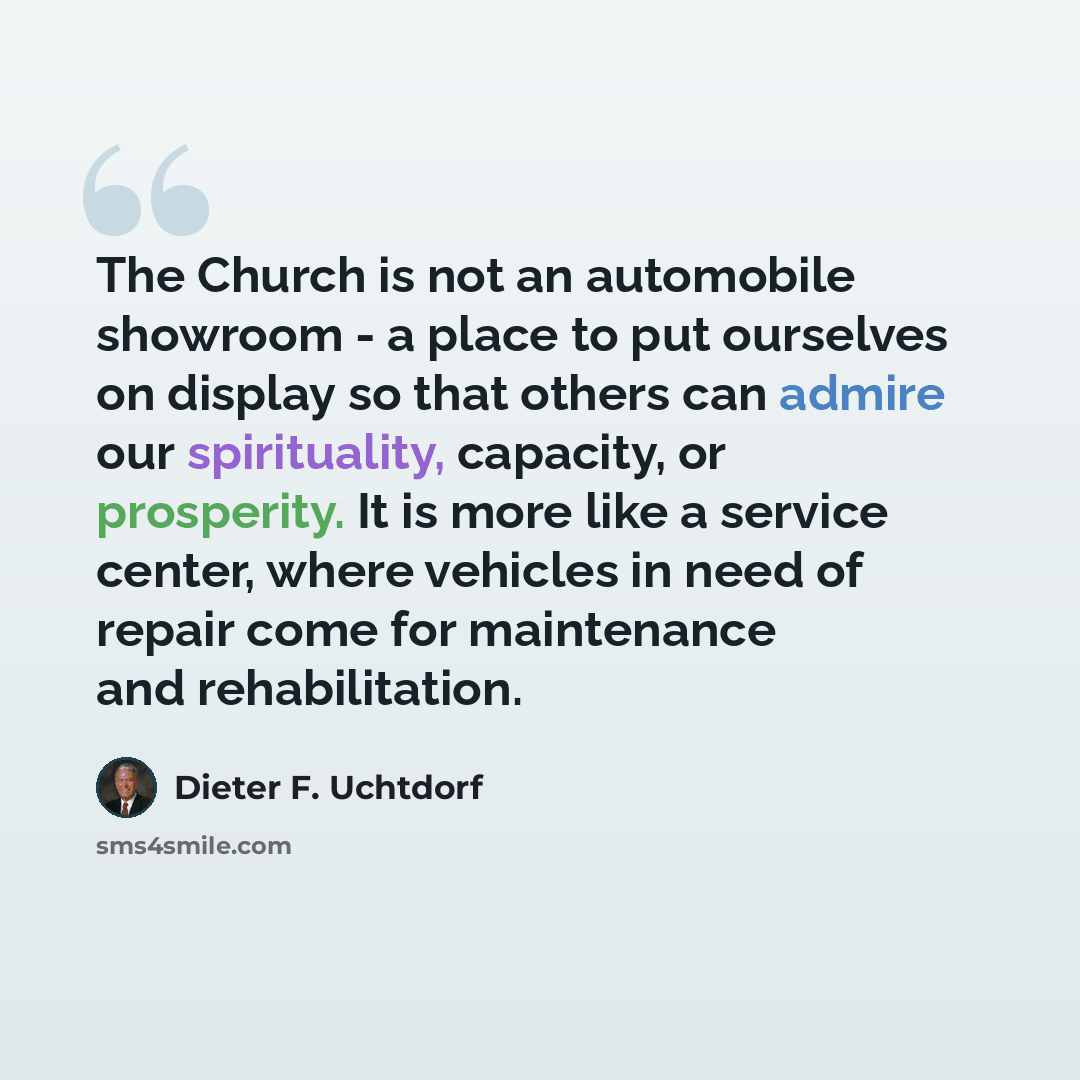 “The Church is not an automobile showroom - a place to put ourselves on display so that others can admire our spirituality, capacity, or prosperity. It is more like a service center, where vehicles in need of repair come for maintenance and rehabilitation.” quote by Dieter F. Uchtdorf