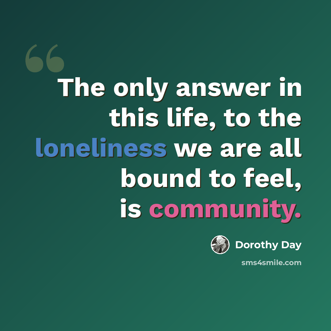 “The only answer in this life, to the loneliness we are all bound to feel, is community.” quote by Dorothy Day