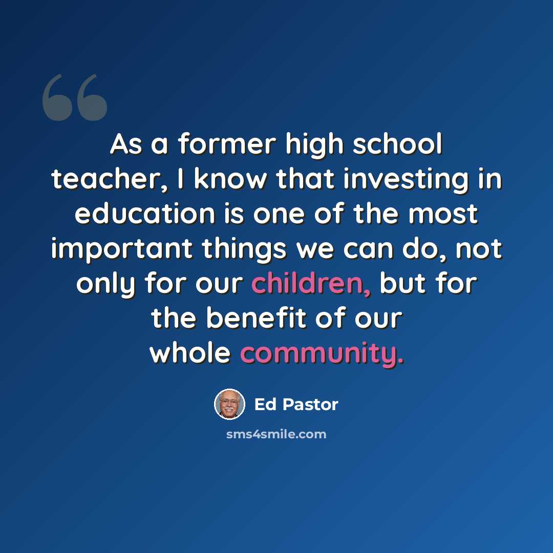 “As a former high school teacher, I know that investing in education is one of the most important things we can do, not only for our children, but for the benefit of our whole community.” quote by Ed Pastor