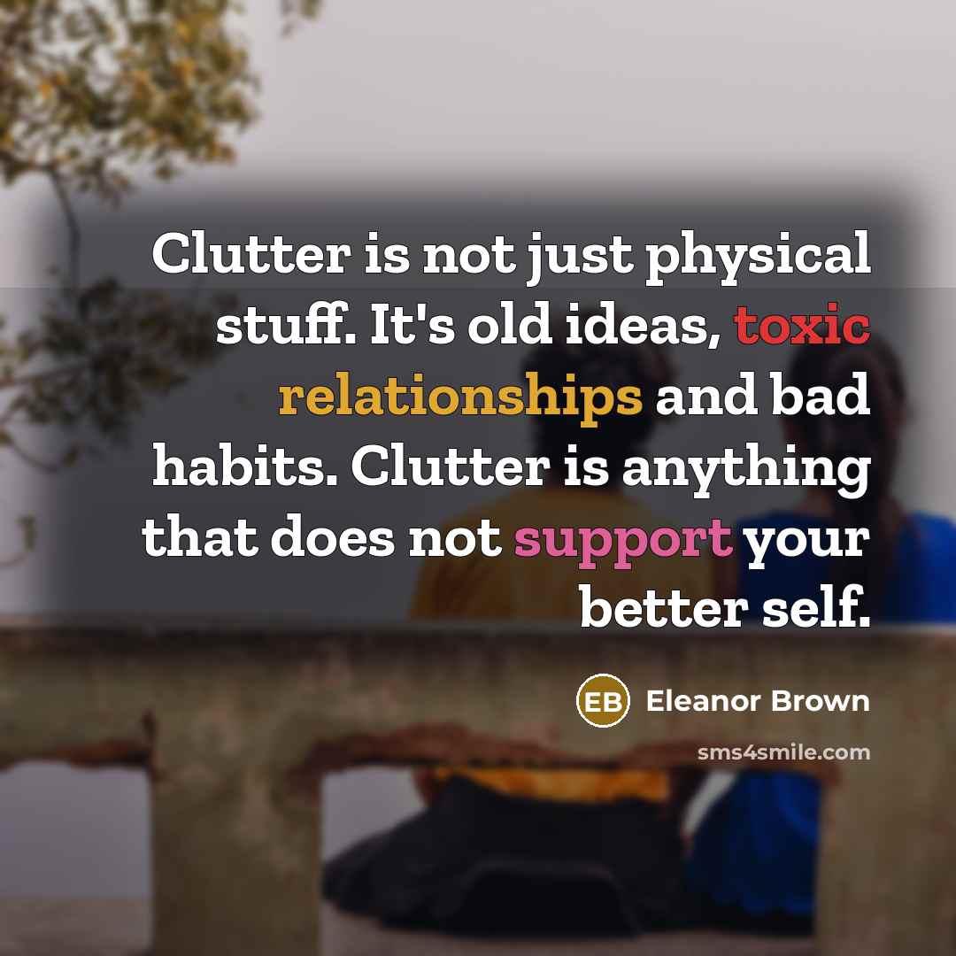 “Clutter is not just physical stuff. It's old ideas, toxic relationships and bad habits. Clutter is anything that does not support your better self.” quote by Eleanor Brown