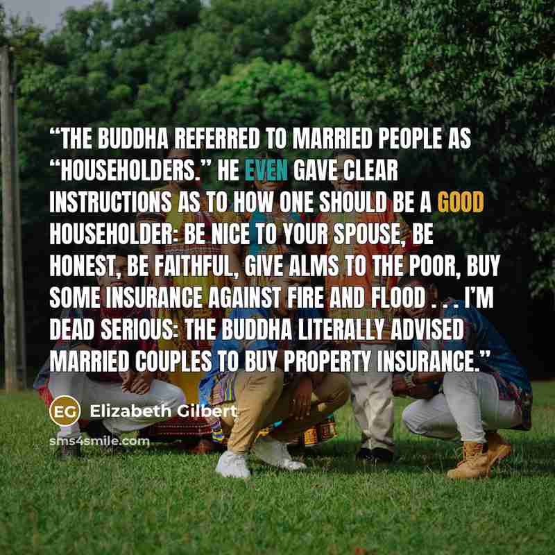 “The Buddha referred to married people as “householders.” He even gave clear instructions as to how one should be a good householder: Be nice to your spouse, be honest, be faithful, give alms to the poor, buy some insurance against fire and flood . . . I’m dead serious: The Buddha literally advised…” quote by Elizabeth Gilbert