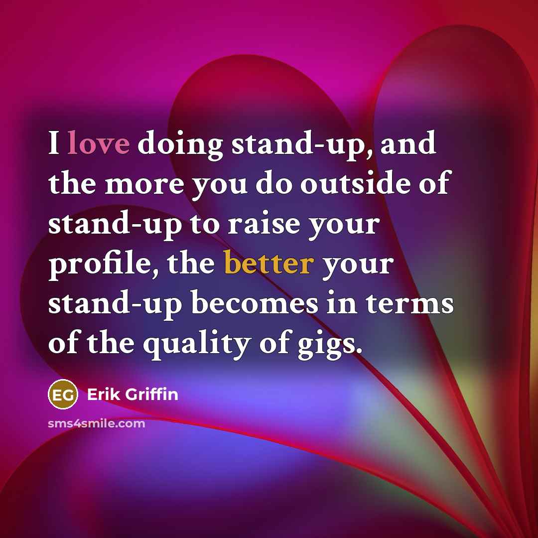 “I love doing stand-up, and the more you do outside of stand-up to raise your profile, the better your stand-up becomes in terms of the quality of gigs.” quote by Erik Griffin