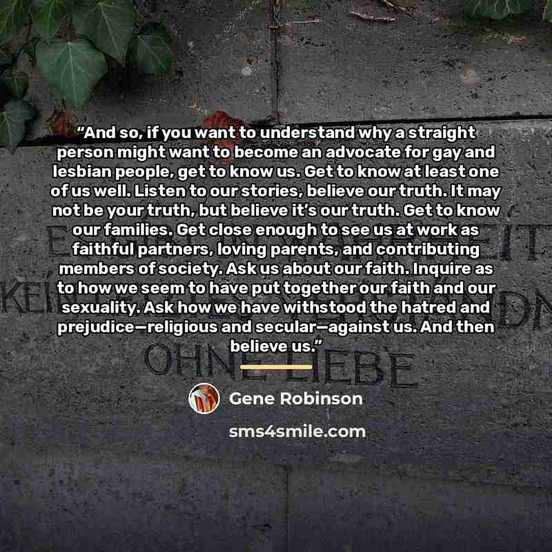 “And so, if you want to understand why a straight person might want to become an advocate for gay and lesbian people, get to know us. Get to know at least one of us well. Listen to our stories, believe our truth. It may not be your truth, but believe it’s our truth. Get to know our families. Get…” quote by Gene Robinson
