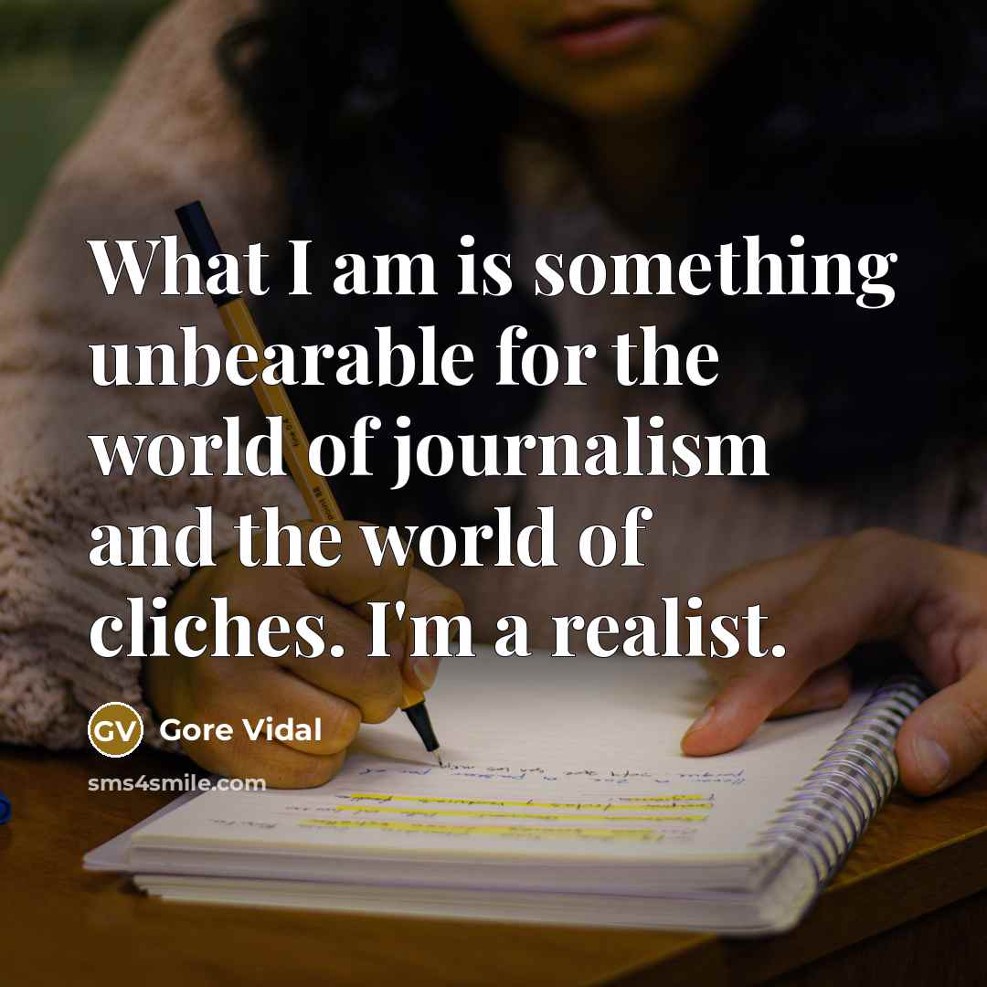 “What I am is something unbearable for the world of journalism and the world of cliches. I'm a realist.” quote by Gore Vidal