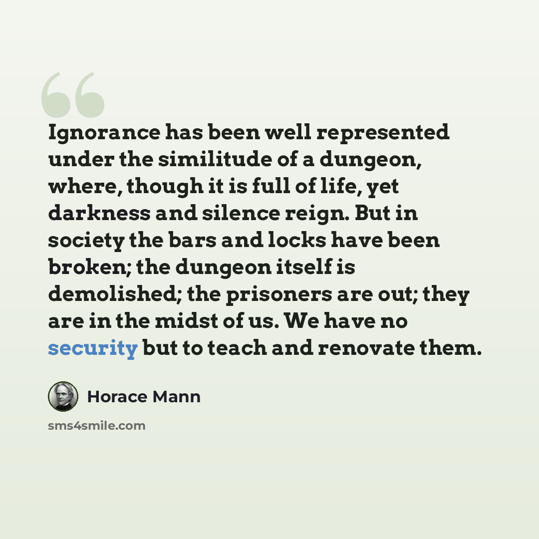 “Ignorance has been well represented under the similitude of a dungeon, where, though it is full of life, yet darkness and silence reign. But in society the bars and locks have been broken; the dungeon itself is demolished; the prisoners are out; they are in the midst of us. We have no security but…” quote by Horace Mann