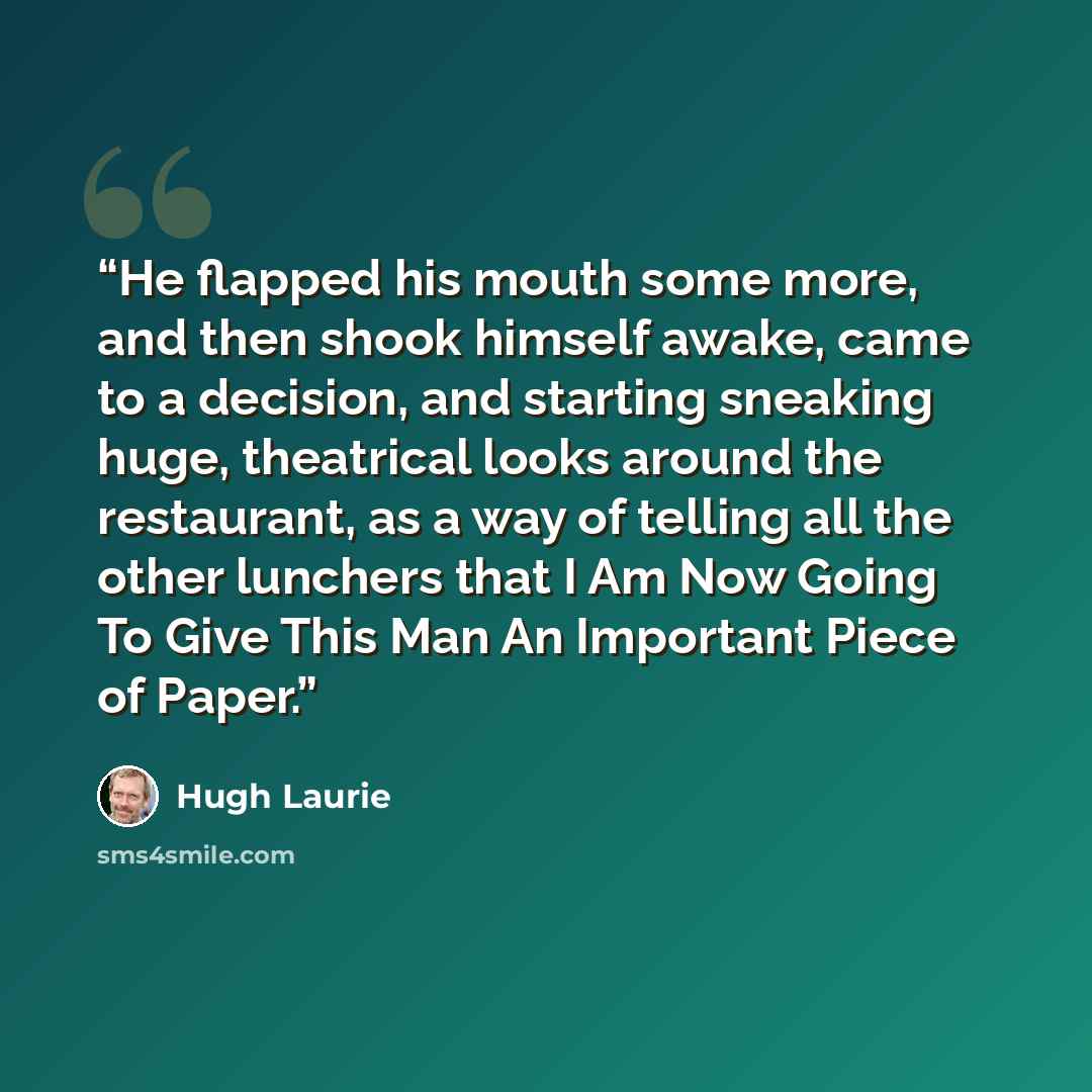 “He flapped his mouth some more, and then shook himself awake, came to a decision, and starting sneaking huge, theatrical looks around the restaurant, as a way of telling all the other lunchers that I Am Now Going To Give This Man An Important Piece of Paper.” quote by Hugh Laurie