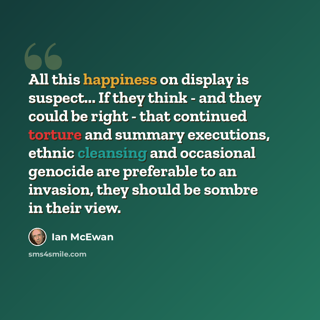 “All this happiness on display is suspect... If they think - and they could be right - that continued torture and summary executions, ethnic cleansing and occasional genocide are preferable to an invasion, they should be sombre in their view.” quote by Ian Mcewan