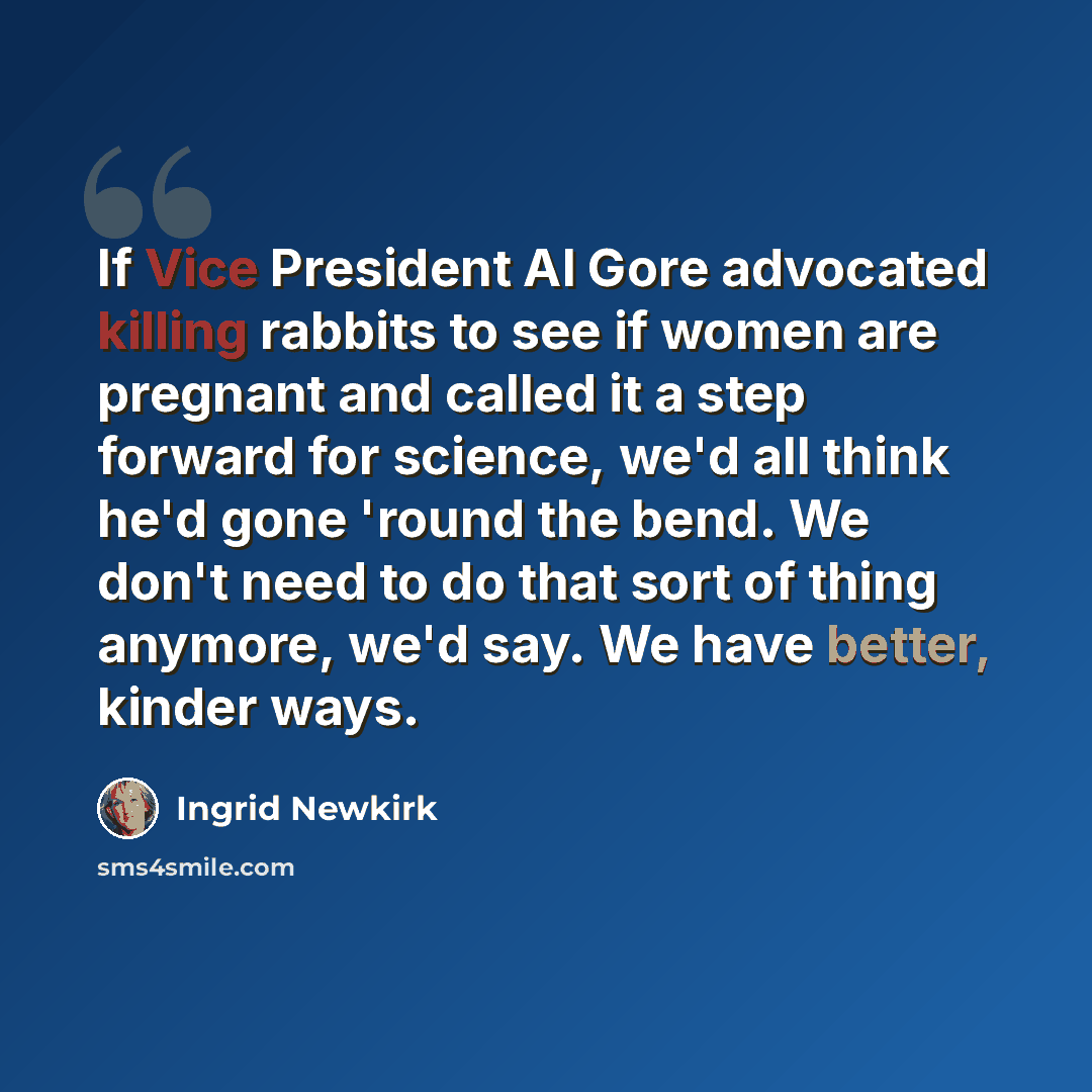“If Vice President Al Gore advocated killing rabbits to see if women are pregnant and called it a step forward for science, we'd all think he'd gone 'round the bend. We don't need to do that sort of thing anymore, we'd say. We have better, kinder ways.” quote by Ingrid Newkirk