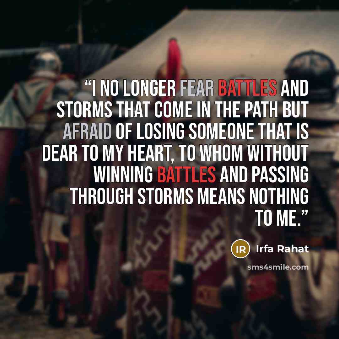 “I no longer fear battles and storms that come in the path but afraid of losing someone that is dear to my heart, to whom without winning battles and passing through storms means nothing to me.” quote by Irfa Rahat