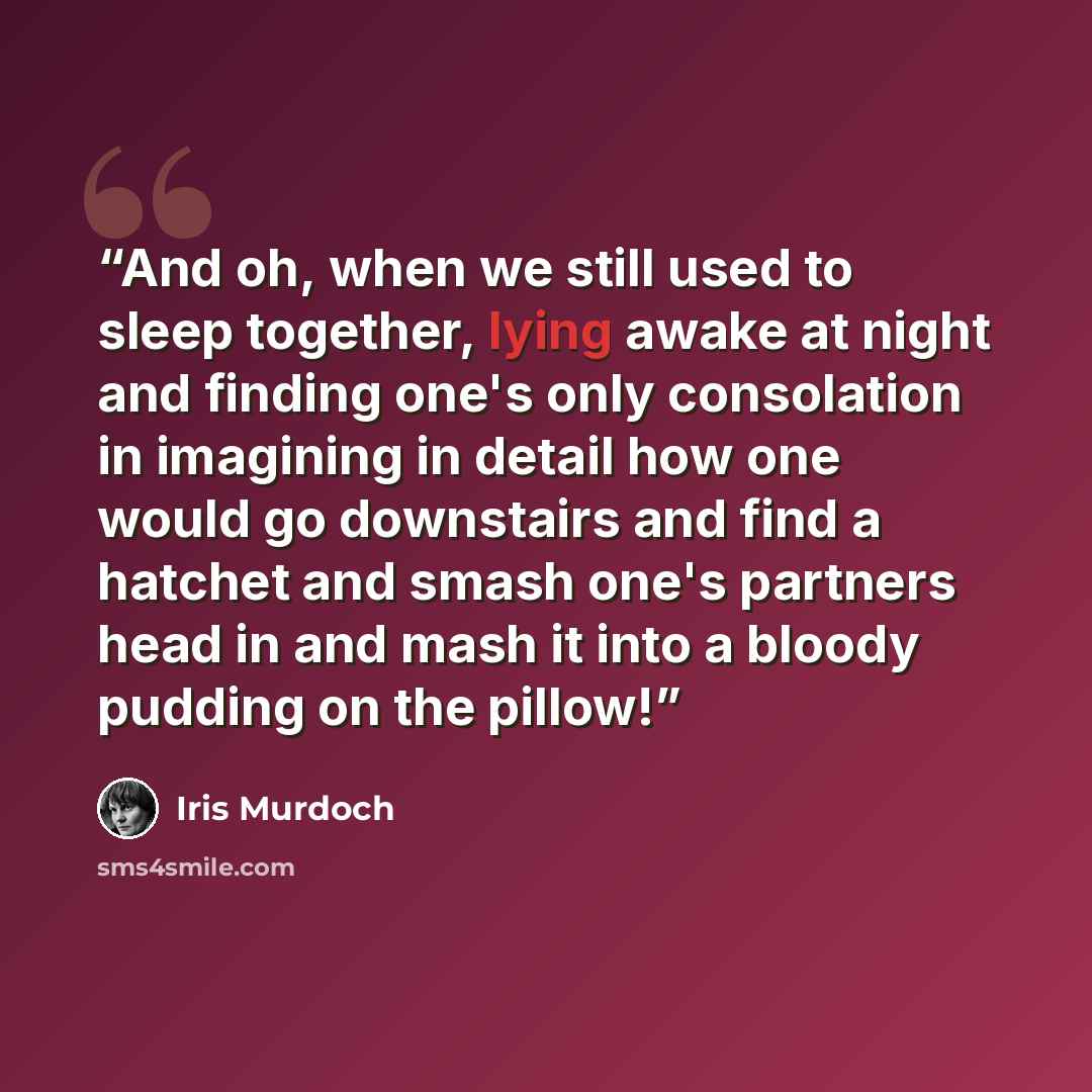 “And oh, when we still used to sleep together, lying awake at night and finding one's only consolation in imagining in detail how one would go downstairs and find a hatchet and smash one's partners head in and mash it into a bloody pudding on the pillow!” quote by Iris Murdoch