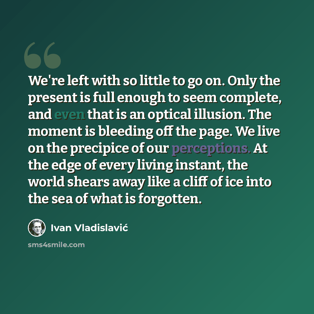 “We're left with so little to go on. Only the present is full enough to seem complete, and even that is an optical illusion. The moment is bleeding off the page. We live on the precipice of our perceptions. At the edge of every living instant, the world shears away like a cliff of ice into the sea…” quote by Ivan Vladislavic