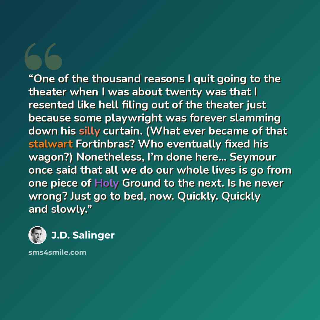 “One of the thousand reasons I quit going to the theater when I was about twenty was that I resented like hell filing out of the theater just because some playwright was forever slamming down his silly curtain. (What ever became of that stalwart Fortinbras? Who eventually fixed his wagon?)…” quote by J.D. Salinger