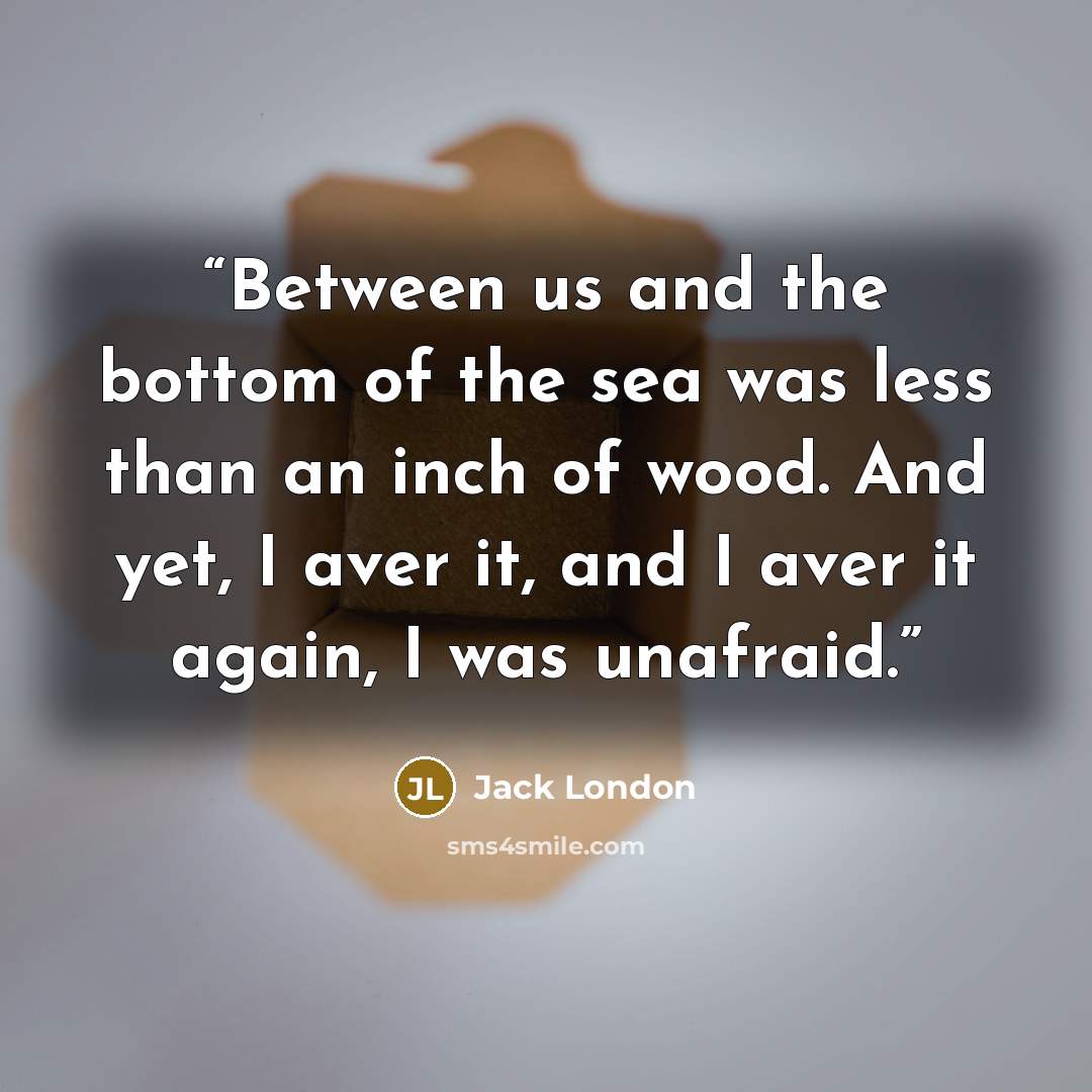 “Between us and the bottom of the sea was less than an inch of wood. And yet, I aver it, and I aver it again, I was unafraid.” quote by Jack London