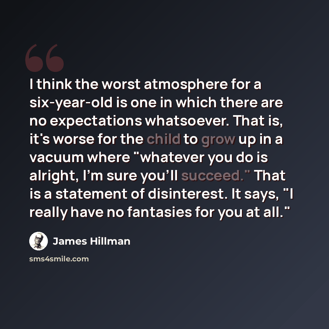 “I think the worst atmosphere for a six-year-old is one in which there are no expectations whatsoever. That is, it's worse for the child to grow up in a vacuum where "whatever you do is alright, I'm sure you'll succeed." That is a statement of disinterest. It says, "I really have no fantasies for…” quote by James Hillman