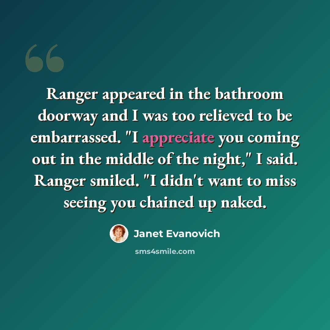 “Ranger appeared in the bathroom doorway and I was too relieved to be embarrassed. "I appreciate you coming out in the middle of the night," I said. Ranger smiled. "I didn't want to miss seeing you chained up naked.” quote by Janet Evanovich