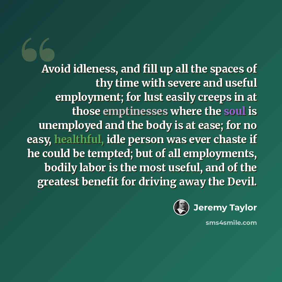 “Avoid idleness, and fill up all the spaces of thy time with severe and useful employment; for lust easily creeps in at those emptinesses where the soul is unemployed and the body is at ease; for no easy, healthful, idle person was ever chaste if he could be tempted; but of all employments, bodily…” quote by Jeremy Taylor