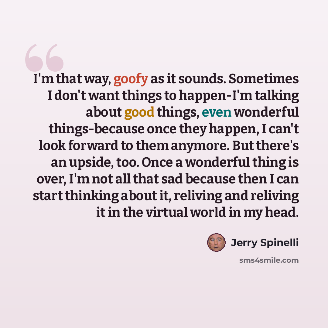 “I'm that way, goofy as it sounds. Sometimes I don't want things to happen-I'm talking about good things, even wonderful things-because once they happen, I can't look forward to them anymore. But there's an upside, too. Once a wonderful thing is over, I'm not all that sad because then I can start…” quote by Jerry Spinelli