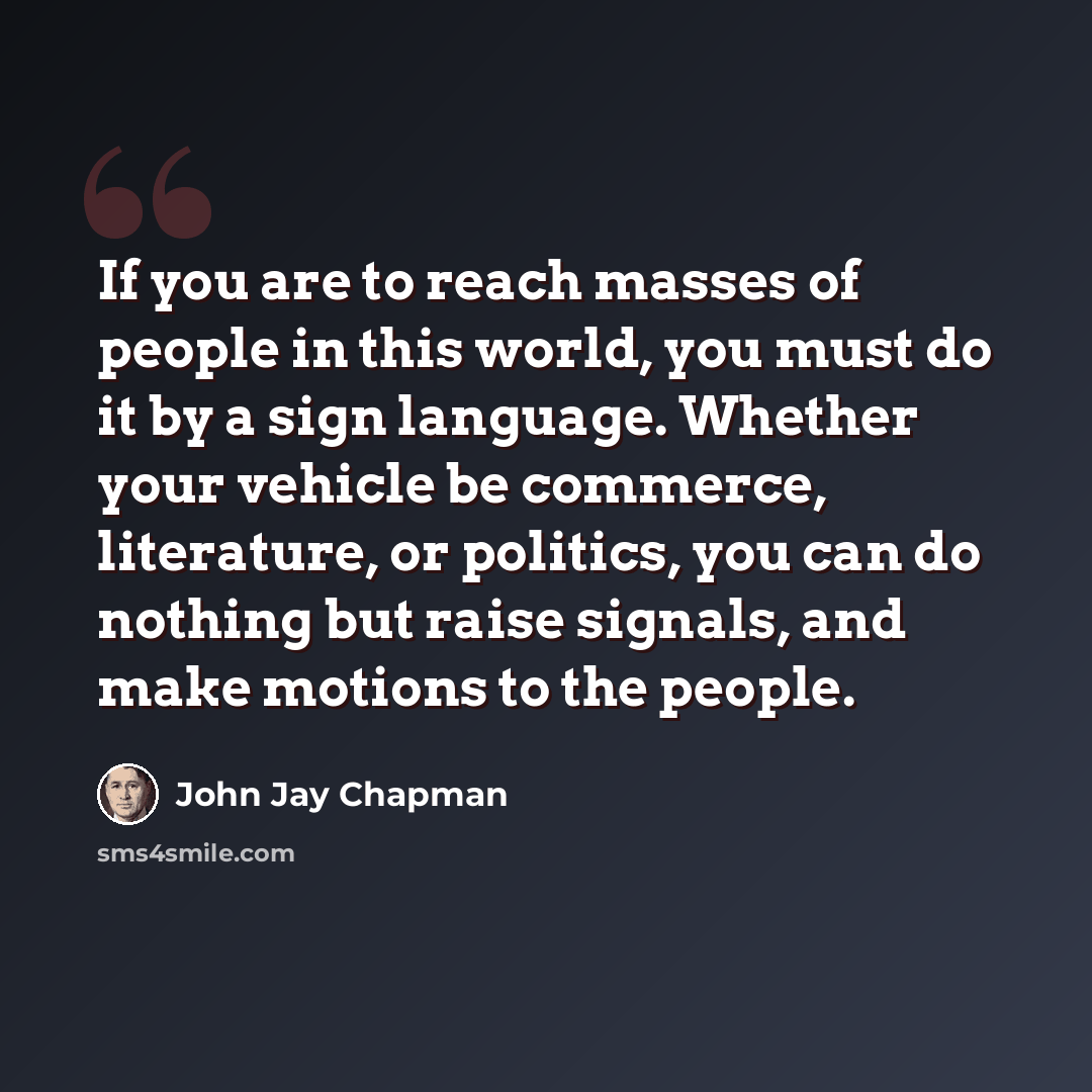 “If you are to reach masses of people in this world, you must do it by a sign language. Whether your vehicle be commerce, literature, or politics, you can do nothing but raise signals, and make motions to the people.” quote by John Jay Chapman