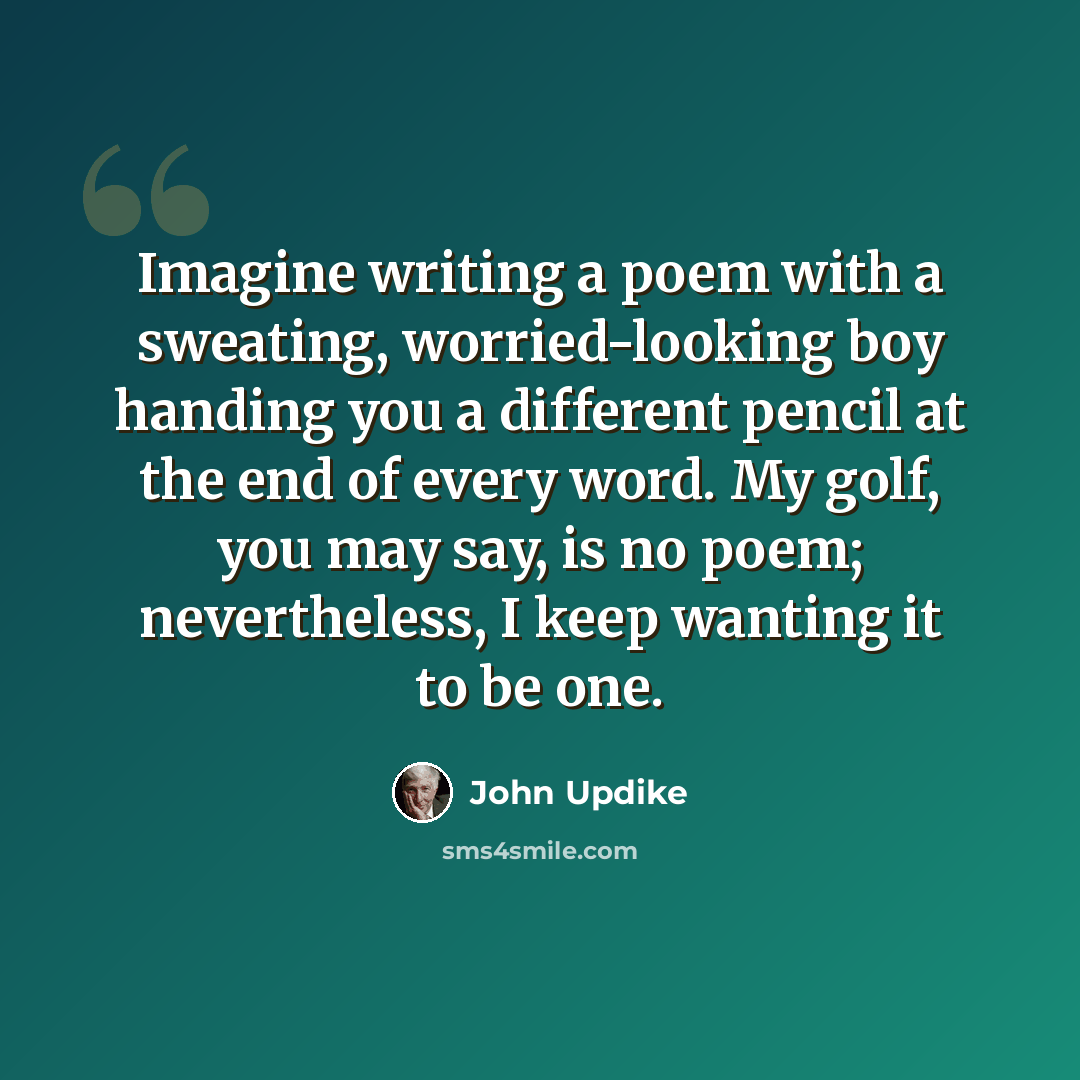 “Imagine writing a poem with a sweating, worried-looking boy handing you a different pencil at the end of every word. My golf, you may say, is no poem; nevertheless, I keep wanting it to be one.” quote by John Updike