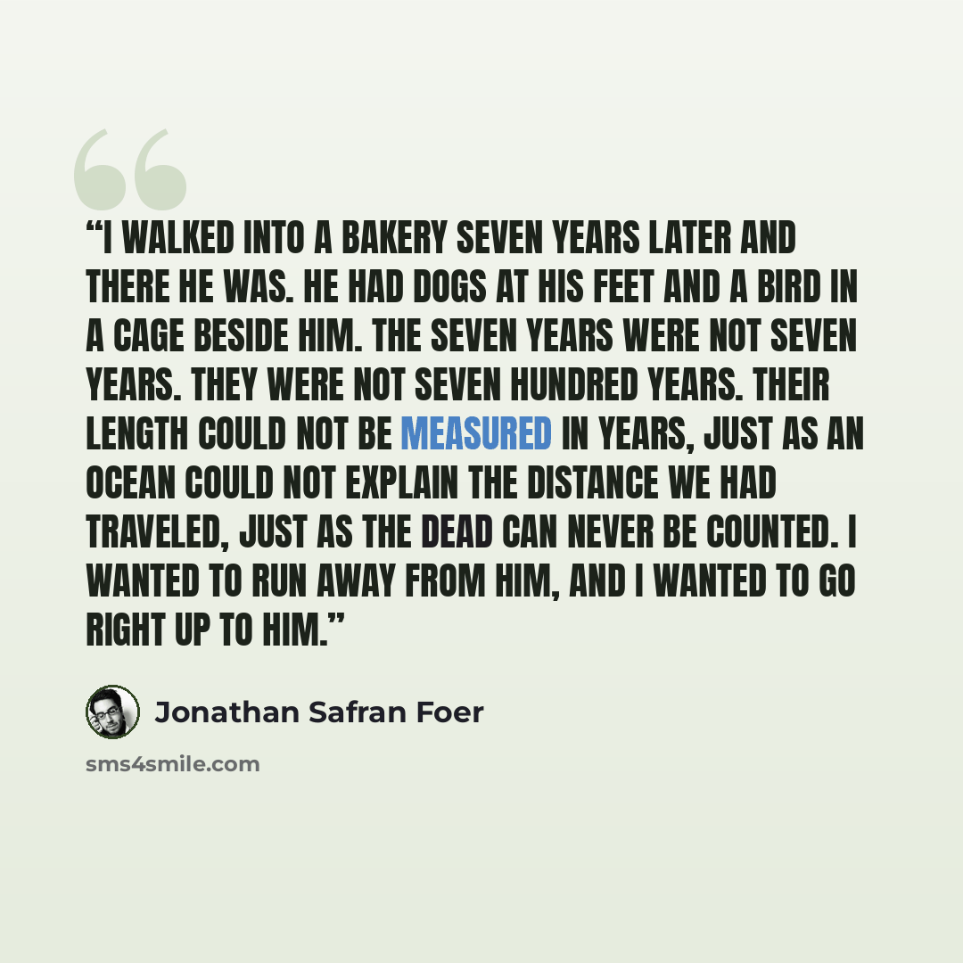 “I walked into a bakery seven years later and there he was. He had dogs at his feet and a bird in a cage beside him. The seven years were not seven years. They were not seven hundred years. Their length could not be measured in years, just as an ocean could not explain the distance we had traveled…” quote by Jonathan Safran Foer