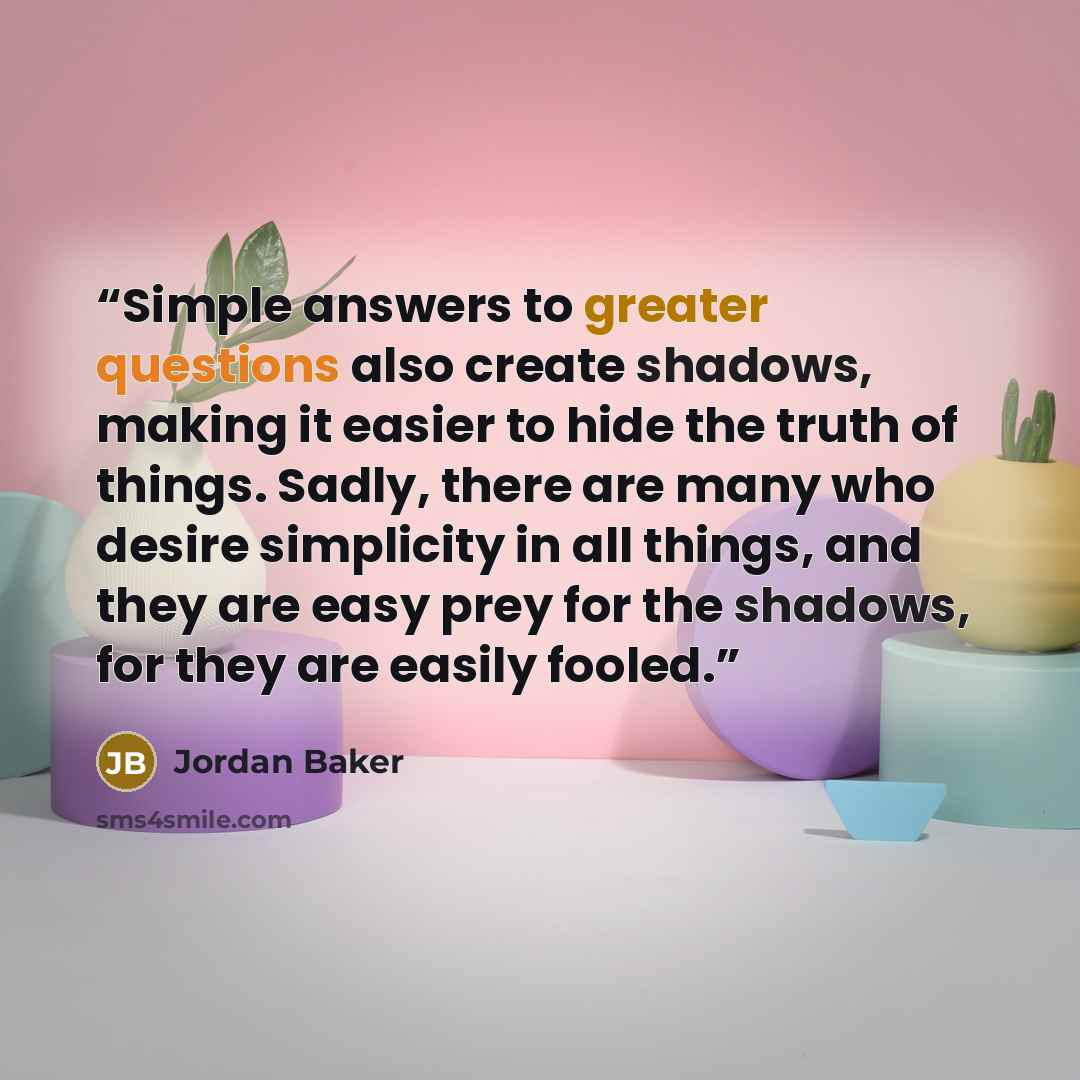 “Simple answers to greater questions also create shadows, making it easier to hide the truth of things. Sadly, there are many who desire simplicity in all things, and they are easy prey for the shadows, for they are easily fooled.” quote by Jordan Baker