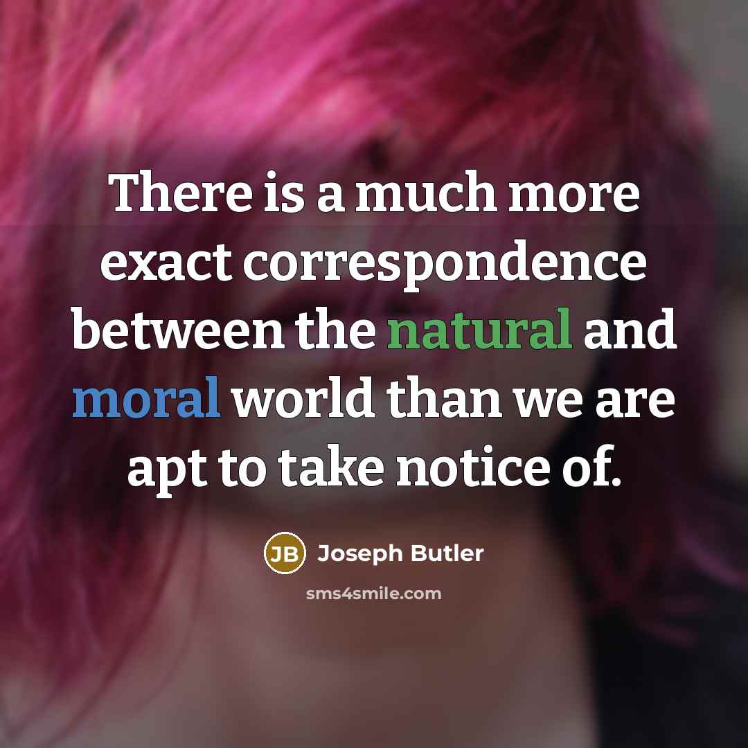 “There is a much more exact correspondence between the natural and moral world than we are apt to take notice of.” quote by Joseph Butler