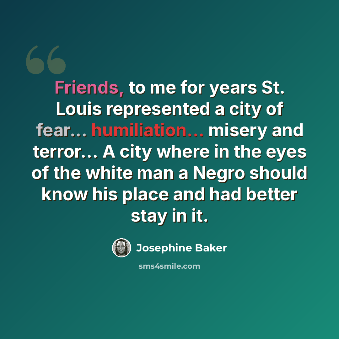 “Friends, to me for years St. Louis represented a city of fear... humiliation... misery and terror... A city where in the eyes of the white man a Negro should know his place and had better stay in it.” quote by Josephine Baker