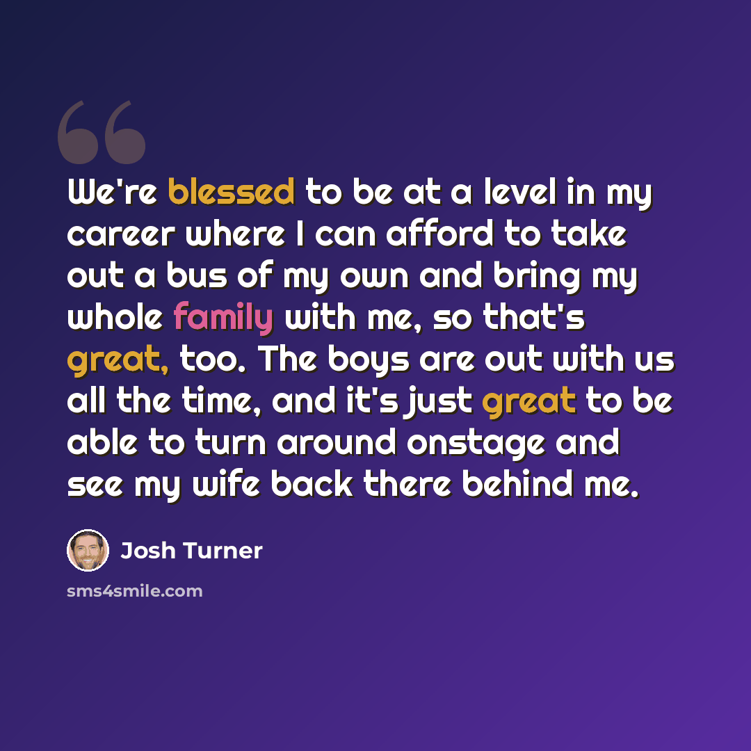 “We're blessed to be at a level in my career where I can afford to take out a bus of my own and bring my whole family with me, so that's great, too. The boys are out with us all the time, and it's just great to be able to turn around onstage and see my wife back there behind me.” quote by Josh Turner