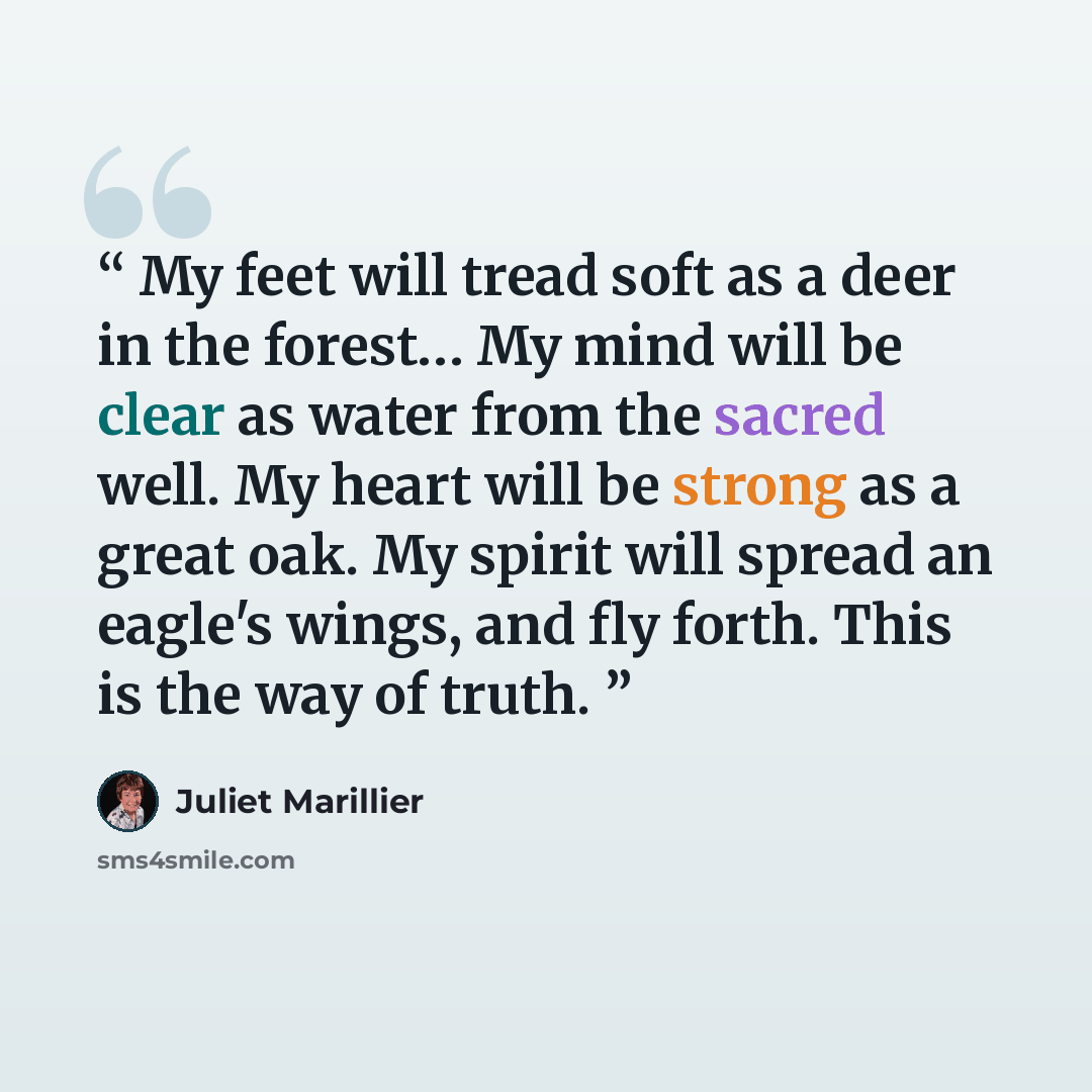“My feet will tread soft as a deer in the forest… My mind will be clear as water from the sacred well. My heart will be strong as a great oak. My spirit will spread an eagle's wings, and fly forth. This is the way of truth.” quote by Juliet Marillier