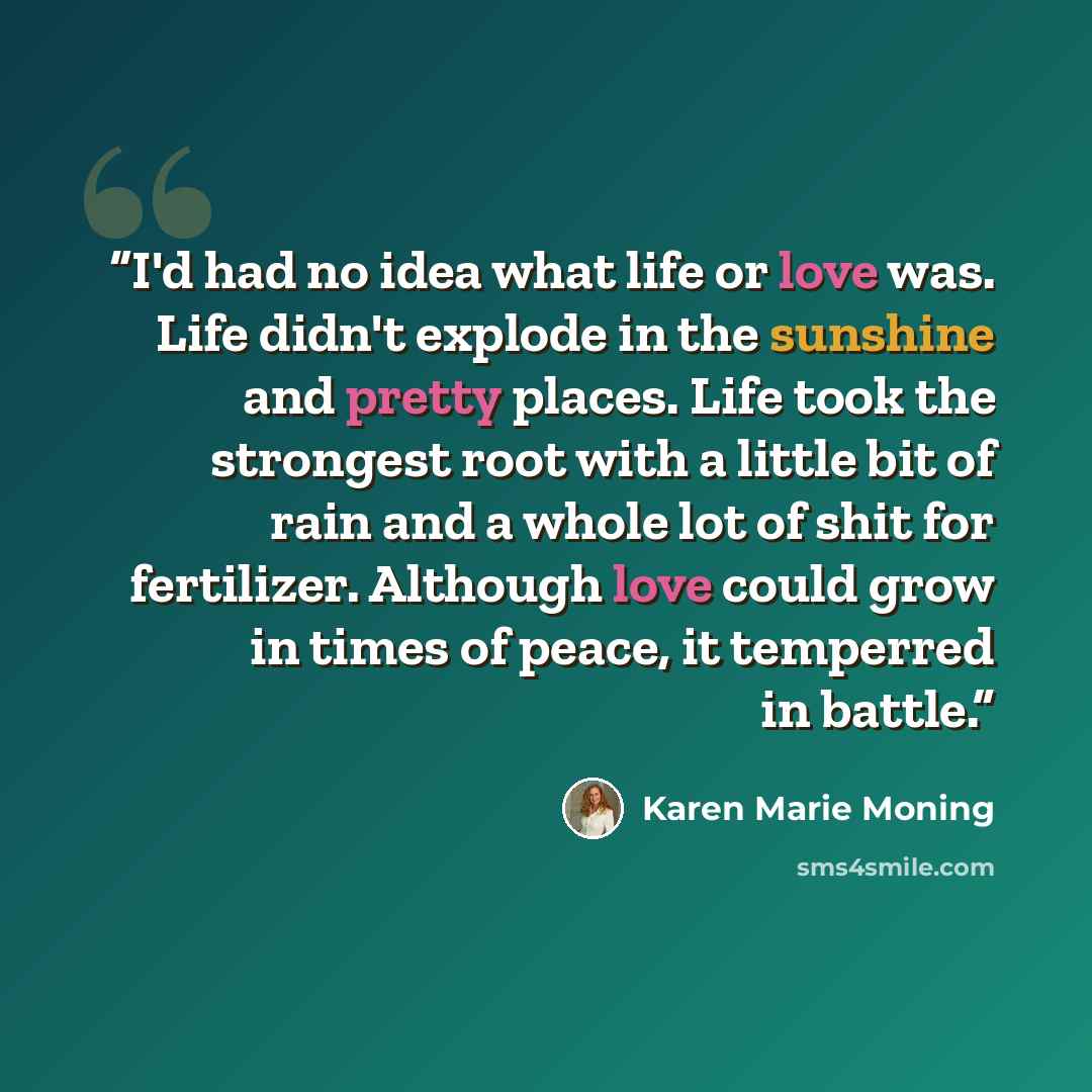 “I'd had no idea what life or love was. Life didn't explode in the sunshine and pretty places. Life took the strongest root with a little bit of rain and a whole lot of shit for fertilizer. Although love could grow in times of peace, it temperred in battle.” quote by Karen Marie Moning