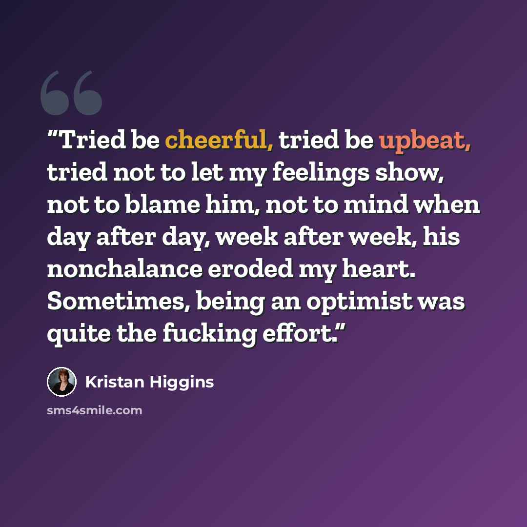 “Tried be cheerful, tried be upbeat, tried not to let my feelings show, not to blame him, not to mind when day after day, week after week, his nonchalance eroded my heart. Sometimes, being an optimist was quite the fucking effort.” quote by Kristan Higgins