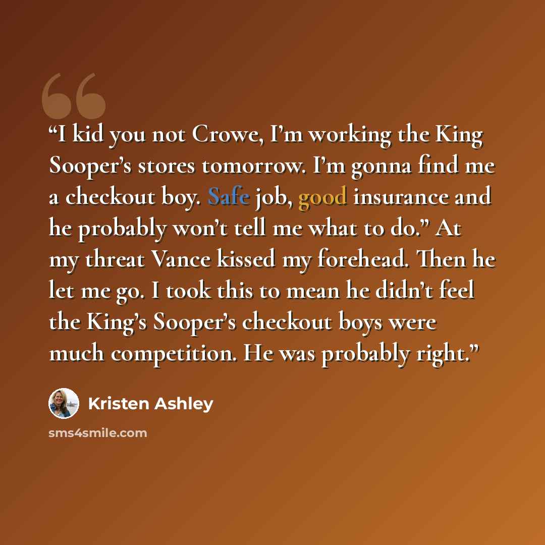 “I kid you not Crowe, I’m working the King Sooper’s stores tomorrow. I’m gonna find me a checkout boy. Safe job, good insurance and he probably won’t tell me what to do.” At my threat Vance kissed my forehead. Then he let me go. I took this to mean he didn’t feel the King’s Sooper’s checkout boys…” quote by Kristen Ashley