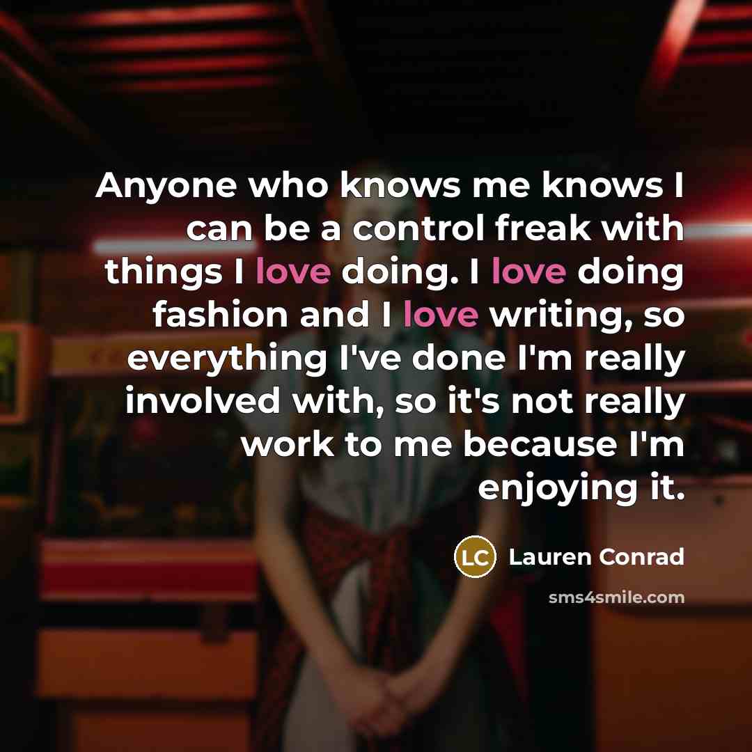 “Anyone who knows me knows I can be a control freak with things I love doing. I love doing fashion and I love writing, so everything I've done I'm really involved with, so it's not really work to me because I'm enjoying it.” quote by Lauren Conrad